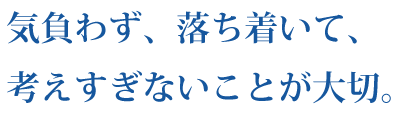 気負わず、落ち着いて、考えすぎないことが大切。