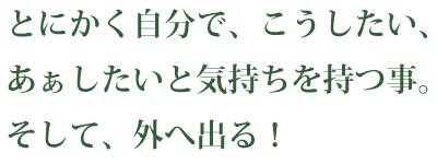 とにかく自分で、こうしたい、あぁしたいと気持ちを持つ事。そして、外へ出る！