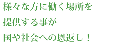 様々な方に働く場所を提供する事が国や社会への恩返し！