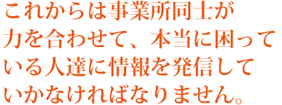 これからは事業所同士が力を合わせて、本当に困っている人達に情報を発信していかなければなりません。